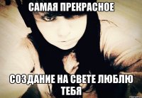 САМАЯ ПРЕКРАСНОЕ СОЗДАНИЕ НА СВЕТЕ ЛЮБЛЮ ТЕБЯ