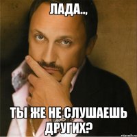 Лада.., Ты же не слушаешь других?
