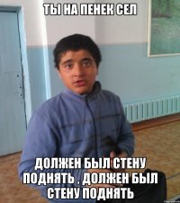 Ты на пенек сел Должен был стену поднять , должен был стену поднять