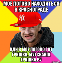 мое логово находиться в краснограде иди в мое логово ( от гришки. му) скайп( гришка.ру