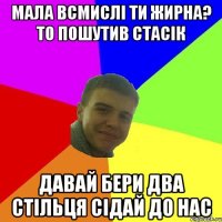 МАЛА ВСМИСЛІ ТИ ЖИРНА? ТО ПОШУТИВ СТАСІК ДАВАЙ БЕРИ ДВА СТІЛЬЦЯ СІДАЙ ДО НАС