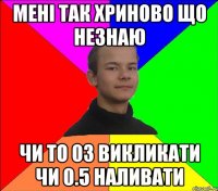 мені так хриново що незнаю чи то 03 викликати чи 0.5 наливати
