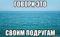 ГОВОРИ ЭТО СВОИМ ПОДРУГАМ