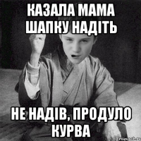 казала мама шапку надіть не надів, продуло курва