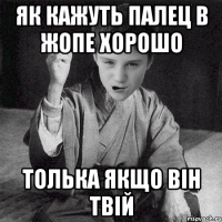 як кажуть палец в жопе хорошо толька якщо він твій