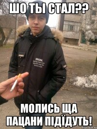 шо ты стал?? молись ща пацани підїдуть!