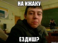 на ижаку ездиш?