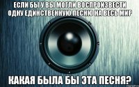 Если бы у вы могли воспроизвести одну единственную песню на весь мир какая была бы эта песня?