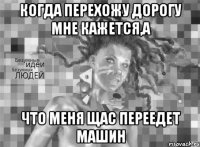 когда перехожу дорогу мне кажется,а что меня щас переедет машин