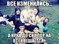 ВСЕ ИЗМЕНИЛИСЬ... А ИРКА ДО СИХ ПОР НА ВСЕХ ВЕШАЕТСЯ...