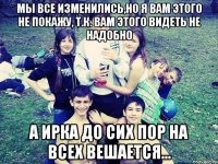 МЫ ВСЕ ИЗМЕНИЛИСЬ,НО Я ВАМ ЭТОГО НЕ ПОКАЖУ, Т.К. ВАМ ЭТОГО ВИДЕТЬ НЕ НАДОБНО А ИРКА ДО СИХ ПОР НА ВСЕХ ВЕШАЕТСЯ...