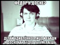 Фёдор к доске? Делай удивлённое лицо и ебаши к доске как будто ты умераешь