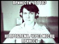 Принести что то? Не проблема. через месяц принесу