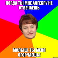 Когда ты мне алгебру не отвечаешь Малыш, ты меня огорчаешь!