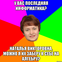 У вас последняя информатика? Наталья Викторовна, можно я их заберу к себе на алгебру?