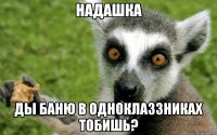 НАДАШКА ДЫ БАНЮ В ОДНОКЛАЗЗНИКАХ ТОБИШЬ?