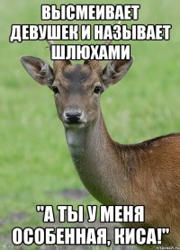 Высмеивает девушек и называет шлюхами "А ты у меня особенная, киса!"