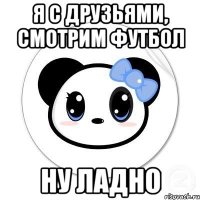 Я с друзьями, смотрим футбол Ну ладно