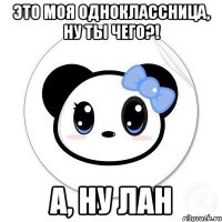 Это моя одноклассница, ну ты чего?! а, ну лан
