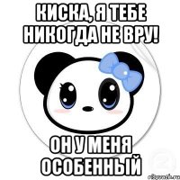 Киска, я тебе никогда не вру! он у меня особенный