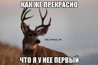 как же прекрасно что я у нее первый