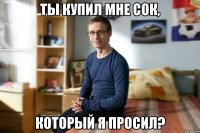 Ты купил мне сок, который я просил?