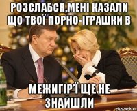 розслабся,Мені казали що твої порно-іграшки в межигір’ї ще не знайшли