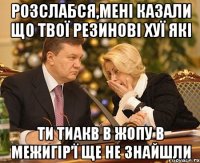 розслабся,Мені казали що твої резинові хуї які ти тиакв в жопу в межигір’ї ще не знайшли