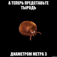 а теперь представьте ТЫРОДЬ диаметром метра 3