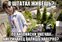 В штатах живешь? по английски уже как американец валишь наверно?