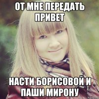 От мне передать привет Насти борисовой и паши мирону
