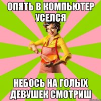 Опять в компьютер уселся небось на голых девушек смотриш