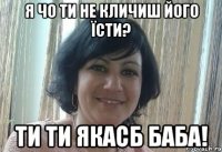 Я чо ти не кличиш його їсти? Ти ти якасб баба!