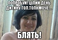 Попробуй! Цілий день дитину тол.толкмоче.... БЛЯТЬ!