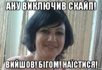 Ану виключив скайп! Вийшов! Бігом! Наїстися!