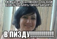 Я йому блять всьо викажу!І скау нахуй відвезу тобі блять той ноутбук блять В ПИЗДУ!!!!!!!!!!!!