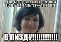 Я йому блять всьо викажу! І скау нахуй відвезу тобі блять той ноутбук блять В ПИЗДУ!!!!!!!!!!!!
