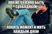 как же охуенно быть свободным ловить момент и жить каждым днем