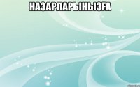 НАЗАРЛАРЫНЫЗҒА 
