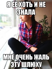 я ее хоть и не знала мне очень жаль эту шлюху