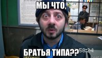 Мы что, братья типа??