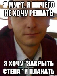 Я Мурт, я ничего не хочу решать Я хочу "ЗАКРЫТЬ СТЕНА" и плакать