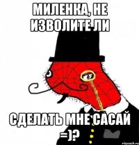 МИЛЕНКА, НЕ ИЗВОЛИТЕ ЛИ СДЕЛАТЬ МНЕ САСАЙ =)?