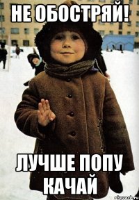 не обостряй! лучше попу качай