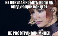 не покупай робота, копи на следующий концерт не расстраивай милен