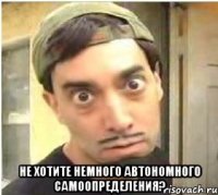  не хотите немного автономного самоопределения?