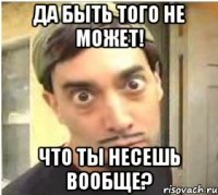 Да быть того не может! Что ты несешь вообще?
