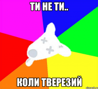 ти не ти.. коли тверезий