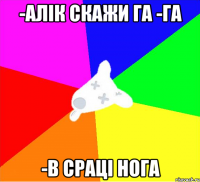 -алік скажи га -га -в сраці нога