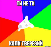 ти не ти коли тверезий